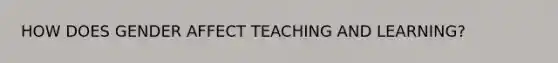 HOW DOES GENDER AFFECT TEACHING AND LEARNING?