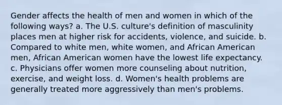 Gender affects the health of men and women in which of the following ways? a. The U.S. culture's definition of masculinity places men at higher risk for accidents, violence, and suicide. b. Compared to white men, white women, and African American men, African American women have the lowest life expectancy. c. Physicians offer women more counseling about nutrition, exercise, and weight loss. d. Women's health problems are generally treated more aggressively than men's problems.