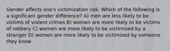 Gender affects one's victimization risk. Which of the following is a significant gender difference? A) men are less likely to be victims of violent crimes B) women are more likely to be victims of robbery C) women are more likely to be victimized by a stranger D) women are more likely to be victimized by someone they know