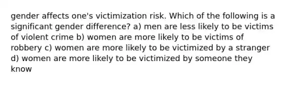 gender affects one's victimization risk. Which of the following is a significant gender difference? a) men are less likely to be victims of violent crime b) women are more likely to be victims of robbery c) women are more likely to be victimized by a stranger d) women are more likely to be victimized by someone they know