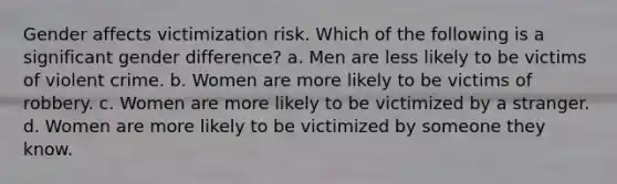 Gender affects victimization risk. Which of the following is a significant gender difference? a. Men are less likely to be victims of violent crime. b. Women are more likely to be victims of robbery. c. Women are more likely to be victimized by a stranger. d. Women are more likely to be victimized by someone they know.