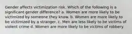 Gender affects victimization risk. Which of the following is a significant gender difference? a. Women are more likely to be victimized by someone they know. b. Women are more likely to be victimized by a stranger. c. Men are less likely to be victims of violent crime d. Women are more likely to be victims of robbery.