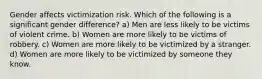 Gender affects victimization risk. Which of the following is a significant gender difference? a) Men are less likely to be victims of violent crime. b) Women are more likely to be victims of robbery. c) Women are more likely to be victimized by a stranger. d) Women are more likely to be victimized by someone they know.