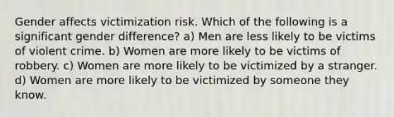 Gender affects victimization risk. Which of the following is a significant gender difference? a) Men are less likely to be victims of violent crime. b) Women are more likely to be victims of robbery. c) Women are more likely to be victimized by a stranger. d) Women are more likely to be victimized by someone they know.