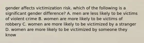 gender affects victimization risk. which of the following is a significant gender difference? A. men are less likely to be victims of violent crime B. women are more likely to be victims of robbery C. women are more likely to be victimized by a stranger D. women are more likely to be victimized by someone they know