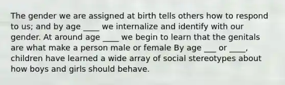 The gender we are assigned at birth tells others how to respond to us; and by age ____ we internalize and identify with our gender. At around age ____ we begin to learn that the genitals are what make a person male or female By age ___ or ____, children have learned a wide array of social stereotypes about how boys and girls should behave.