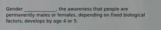 Gender ______________, the awareness that people are permanently males or females, depending on fixed biological factors, develops by age 4 or 5.