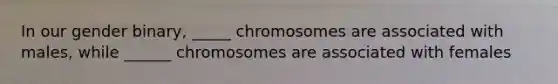 In our gender binary, _____ chromosomes are associated with males, while ______ chromosomes are associated with females