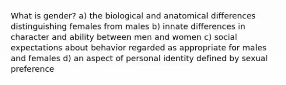 What is gender? a) the biological and anatomical differences distinguishing females from males b) innate differences in character and ability between men and women c) social expectations about behavior regarded as appropriate for males and females d) an aspect of personal identity defined by sexual preference