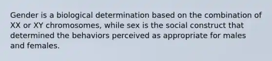 Gender is a biological determination based on the combination of XX or XY chromosomes, while sex is the social construct that determined the behaviors perceived as appropriate for males and females.