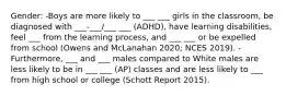 Gender: -Boys are more likely to ___ ___ girls in the classroom, be diagnosed with ___-___/___ ___ (ADHD), have learning disabilities, feel ___ from the learning process, and ___ ___ or be expelled from school (Owens and McLanahan 2020; NCES 2019). -Furthermore, ___ and ___ males compared to White males are less likely to be in ___ ___ (AP) classes and are less likely to ___ from high school or college (Schott Report 2015).