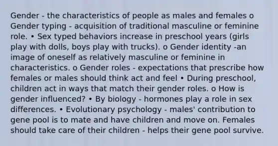 Gender - the characteristics of people as males and females o Gender typing - acquisition of traditional masculine or feminine role. • Sex typed behaviors increase in preschool years (girls play with dolls, boys play with trucks). o Gender identity -an image of oneself as relatively masculine or feminine in characteristics. o Gender roles - expectations that prescribe how females or males should think act and feel • During preschool, children act in ways that match their gender roles. o How is gender influenced? • By biology - hormones play a role in sex differences. • Evolutionary psychology - males' contribution to gene pool is to mate and have children and move on. Females should take care of their children - helps their gene pool survive.