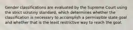 Gender classifications are evaluated by the Supreme Court using the strict scrutiny standard, which determines whether the classification is necessary to accomplish a permissible state goal and whether that is the least restrictive way to reach the goal.