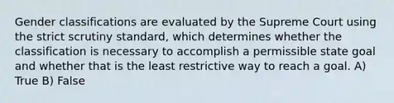 Gender classifications are evaluated by the Supreme Court using the strict scrutiny standard, which determines whether the classification is necessary to accomplish a permissible state goal and whether that is the least restrictive way to reach a goal. A) True B) False