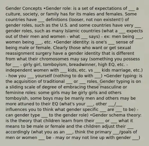 Gender Concepts •Gender role: is a set of expectations of ___ a culture, society, or family has for its males and females. Some countries have ___ definitions (looser, not non existent!) of gender roles, such as the U.S. and some countries have very ___ gender roles, such as many Islamic countries (what a ___ expects out of their men and women - what ___ says) - ex: men being ___, women being ___, etc. •Gender identity: is one's ___ sense of being male or female. Clearly those who want or get sexual reassignment surgery have a gender identity that is different from what their chromosomes may say (something you possess for ___ - girly girl, tomboyism, breadwinner, high EQ, etc. - independent women with ___ kids, etc. vs ___ kids marriage, etc.) - how you ___ yourself (nothing to do with ___) •Gender typing: is the acquisition of traditional ___ or ___ roles. Gender typing is on a sliding scale of degree of embracing these masculine or feminine roles: some girls may be girly girls and others tomboyish, some boys may be manly men and others may be more attuned to their EQ (what's your ___, other ___/___ influences you to think what gender specific ___ are ___ to be) - can gender type ___ to the gender role) •Gender schema theory: is the theory that children learn from their ____ or ___ what it means to be male or female and the children adjust their ___ accordingly (what you as an ___, think the primary ___/goals of men or women ___ be - may or may not line up with gender ___)