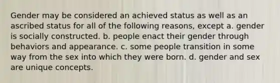 Gender may be considered an achieved status as well as an ascribed status for all of the following reasons, except a. gender is socially constructed. b. people enact their gender through behaviors and appearance. c. some people transition in some way from the sex into which they were born. d. gender and sex are unique concepts.