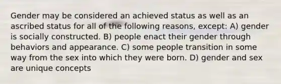 Gender may be considered an achieved status as well as an ascribed status for all of the following reasons, except: A) gender is socially constructed. B) people enact their gender through behaviors and appearance. C) some people transition in some way from the sex into which they were born. D) gender and sex are unique concepts