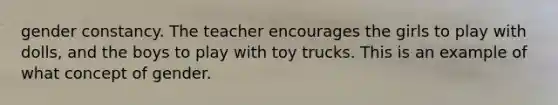 gender constancy. The teacher encourages the girls to play with dolls, and the boys to play with toy trucks. This is an example of what concept of gender.