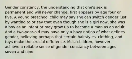 Gender constancy, the understanding that one's sex is permanent and will never change, first appears by age four or five. A young preschool child may say she can switch gender just by wanting to or say that even though she is a girl now, she was a boy as an infant or may grow up to become a man as an adult. And a two-year-old may have only a hazy notion of what defines gender, believing perhaps that certain hairstyles, clothing, and toys make the crucial difference. Most children, however, achieve a reliable sense of gender constancy between ages seven and nine