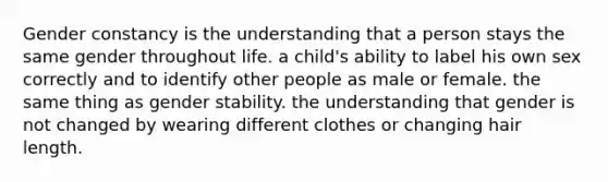 Gender constancy is the understanding that a person stays the same gender throughout life. a child's ability to label his own sex correctly and to identify other people as male or female. the same thing as gender stability. the understanding that gender is not changed by wearing different clothes or changing hair length.