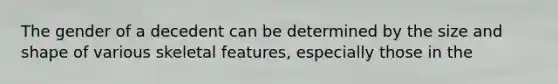 The gender of a decedent can be determined by the size and shape of various skeletal features, especially those in the