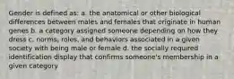 Gender is defined as: a. the anatomical or other biological differences between males and females that originate in human genes b. a category assigned someone depending on how they dress c. norms, roles, and behaviors associated in a given society with being male or female d. the socially required identification display that confirms someone's membership in a given category