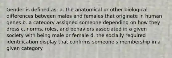 Gender is defined as: a. the anatomical or other biological differences between males and females that originate in human genes b. a category assigned someone depending on how they dress c. norms, roles, and behaviors associated in a given society with being male or female d. the socially required identification display that confirms someone's membership in a given category