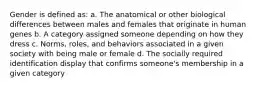 Gender is defined as: a. The anatomical or other biological differences between males and females that originate in human genes b. A category assigned someone depending on how they dress c. Norms, roles, and behaviors associated in a given society with being male or female d. The socially required identification display that confirms someone's membership in a given category