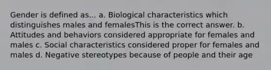 Gender is defined as... a. Biological characteristics which distinguishes males and femalesThis is the correct answer. b. Attitudes and behaviors considered appropriate for females and males c. Social characteristics considered proper for females and males d. Negative stereotypes because of people and their age