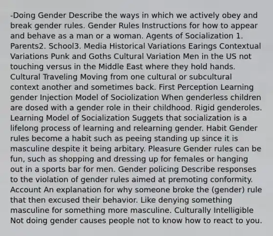 -Doing Gender Describe the ways in which we actively obey and break gender rules. Gender Rules Instructions for how to appear and behave as a man or a woman. Agents of Socialization 1. Parents2. School3. Media Historical Variations Earings Contextual Variations Punk and Goths Cultural Variation Men in the US not touching versus in the Middle East where they hold hands. Cultural Traveling Moving from one cultural or subcultural context another and sometimes back. First Perception Learning gender Injection Model of Sociolization When genderless children are dosed with a gender role in their childhood. Rigid genderoles. Learning Model of Socialization Suggets that socialization is a lifelong process of learning and relearning gender. Habit Gender rules become a habit such as peeing standing up since it is masculine despite it being arbitary. Pleasure Gender rules can be fun, such as shopping and dressing up for females or hanging out in a sports bar for men. Gender policing Describe responses to the violation of gender rules aimed at premoting conformity. Account An explanation for why someone broke the (gender) rule that then excused their behavior. Like denying something masculine for something more masculine. Culturally Intelligible Not doing gender causes people not to know how to react to you.