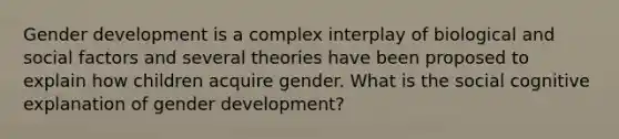 Gender development is a complex interplay of biological and social factors and several theories have been proposed to explain how children acquire gender. What is the social cognitive explanation of gender development?