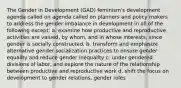 The Gender in Development (GAD) feminism's development agenda called on agenda called on planners and policy makers to address the gender imbalance in development in all of the following except: a. examine how productive and reproductive activities are valued, by whom, and in whose interests. since gender is socially constructed. b. transform and emphasize alternative gender socialization practices to ensure gender equality and reduce gender inequality c. under gendered divisions of labor, and explore the nature of the relationship between productive and reproductive work d. shift the focus on development to gender relations, gender roles