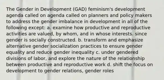 The Gender in Development (GAD) feminism's development agenda called on agenda called on planners and policy makers to address the gender imbalance in development in all of the following except: a. examine how productive and reproductive activities are valued, by whom, and in whose interests. since gender is socially constructed. b. transform and emphasize alternative gender socialization practices to ensure gender equality and reduce gender inequality c. under gendered divisions of labor, and explore the nature of the relationship between productive and reproductive work d. shift the focus on development to gender relations, gender roles