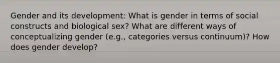 Gender and its development: What is gender in terms of social constructs and biological sex? What are different ways of conceptualizing gender (e.g., categories versus continuum)? How does gender develop?