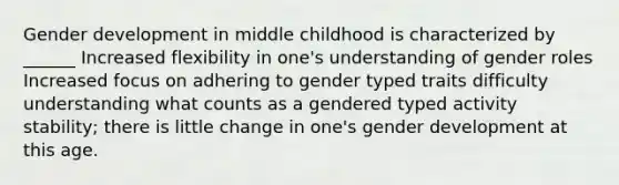 Gender development in middle childhood is characterized by ______ Increased flexibility in one's understanding of gender roles Increased focus on adhering to gender typed traits difficulty understanding what counts as a gendered typed activity stability; there is little change in one's gender development at this age.