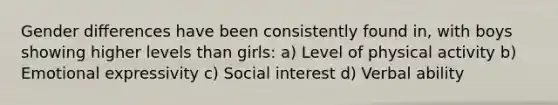 Gender diﬀerences have been consistently found in, with boys showing higher levels than girls: a) Level of physical activity b) Emotional expressivity c) Social interest d) Verbal ability