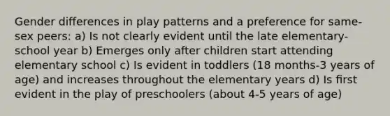 Gender diﬀerences in play patterns and a preference for same-sex peers: a) Is not clearly evident until the late elementary-school year b) Emerges only after children start attending elementary school c) Is evident in toddlers (18 months-3 years of age) and increases throughout the elementary years d) Is ﬁrst evident in the play of preschoolers (about 4-5 years of age)