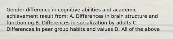 Gender difference in cognitive abilities and academic achievement result from: A. Differences in brain structure and functioning B. Differences in socialization by adults C. Differences in peer group habits and values D. All of the above