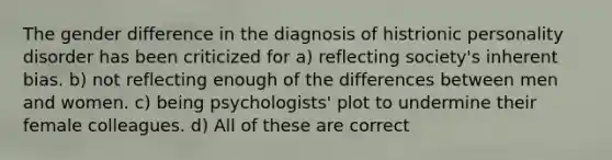 The gender difference in the diagnosis of histrionic personality disorder has been criticized for a) reflecting society's inherent bias. b) not reflecting enough of the differences between men and women. c) being psychologists' plot to undermine their female colleagues. d) All of these are correct