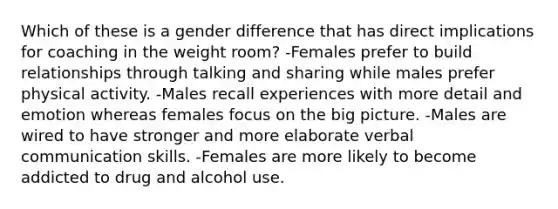 Which of these is a gender difference that has direct implications for coaching in the weight room? -Females prefer to build relationships through talking and sharing while males prefer physical activity. -Males recall experiences with more detail and emotion whereas females focus on the big picture. -Males are wired to have stronger and more elaborate verbal communication skills. -Females are more likely to become addicted to drug and alcohol use.