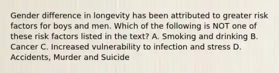 Gender difference in longevity has been attributed to greater risk factors for boys and men. Which of the following is NOT one of these risk factors listed in the text? A. Smoking and drinking B. Cancer C. Increased vulnerability to infection and stress D. Accidents, Murder and Suicide