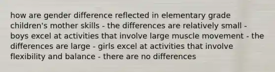 how are gender difference reflected in elementary grade children's mother skills - the differences are relatively small - boys excel at activities that involve large muscle movement - the differences are large - girls excel at activities that involve flexibility and balance - there are no differences