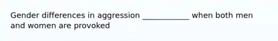 Gender differences in aggression ____________ when both men and women are provoked