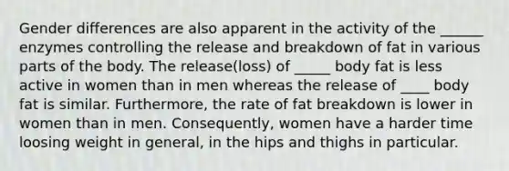 Gender differences are also apparent in the activity of the ______ enzymes controlling the release and breakdown of fat in various parts of the body. The release(loss) of _____ body fat is less active in women than in men whereas the release of ____ body fat is similar. Furthermore, the rate of fat breakdown is lower in women than in men. Consequently, women have a harder time loosing weight in general, in the hips and thighs in particular.