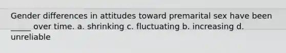 Gender differences in attitudes toward premarital sex have been _____ over time. a. shrinking c. fluctuating b. increasing d. unreliable