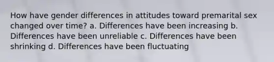 How have gender differences in attitudes toward premarital sex changed over time? a. Differences have been increasing b. Differences have been unreliable c. Differences have been shrinking d. Differences have been fluctuating