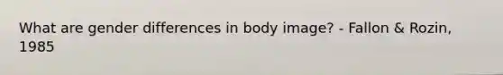 What are gender differences in body image? - Fallon & Rozin, 1985