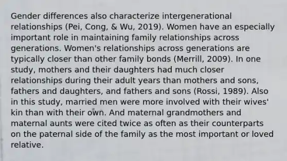 Gender differences also characterize intergenerational relationships (Pei, Cong, & Wu, 2019). Women have an especially important role in maintaining family relationships across generations. Women's relationships across generations are typically closer than other family bonds (Merrill, 2009). In one study, mothers and their daughters had much closer relationships during their adult years than mothers and sons, fathers and daughters, and fathers and sons (Rossi, 1989). Also in this study, married men were more involved with their wives' kin than with their own. And maternal grandmothers and maternal aunts were cited twice as often as their counterparts on the paternal side of the family as the most important or loved relative.