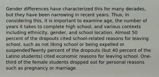 Gender differences have characterized this for many decades, but they have been narrowing in recent years. Thus, in considering this, it is important to examine age, the number of years it takes to complete high school, and various contexts including ethnicity, gender, and school location. Almost 50 percent of the dropouts cited school-related reasons for leaving school, such as not liking school or being expelled or suspendedTwenty percent of the dropouts (but 40 percent of the Latino students) cited economic reasons for leaving school. One-third of the female students dropped out for personal reasons such as pregnancy or marriage