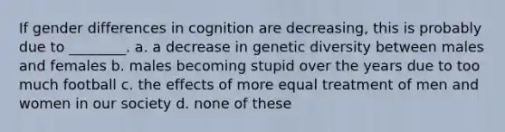 If gender differences in cognition are decreasing, this is probably due to ________. a. a decrease in genetic diversity between males and females b. males becoming stupid over the years due to too much football c. the effects of more equal treatment of men and women in our society d. none of these